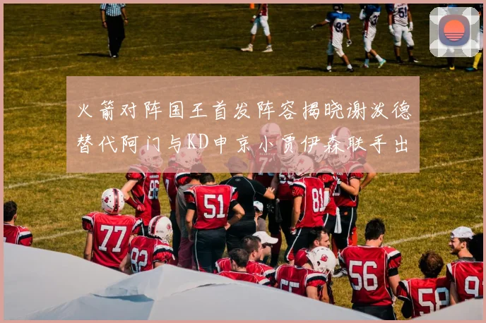 火箭对阵国王首发阵容揭晓谢泼德替代阿门与KD申京小贾伊森联手出战