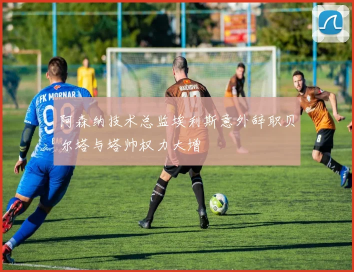 阿森纳技术总监埃利斯意外辞职贝尔塔与塔帅权力大增