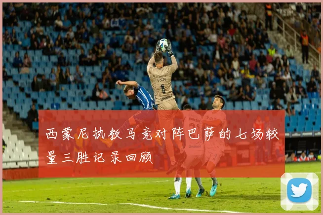 西蒙尼执教马竞对阵巴萨的七场较量三胜记录回顾