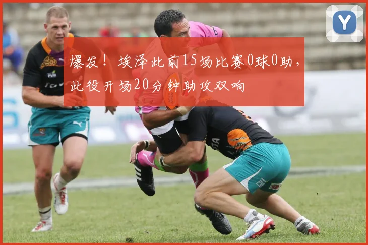 爆发！埃泽此前15场比赛0球0助，此役开场20分钟助攻双响