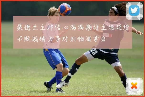 桑德兰主帅信心满满期待主场延续不败战绩力争对利物浦拿分