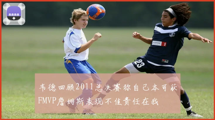 韦德回顾2011总决赛称自己本可获FMVP詹姆斯表现不佳责任在我