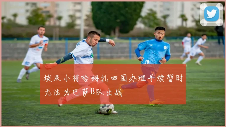 埃及小将哈姆扎回国办理手续暂时无法为巴萨B队出战