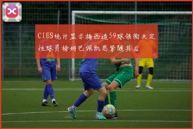 CIES统计显示梅西造59球领衔决定性球员榜姆巴佩凯恩紧随其后