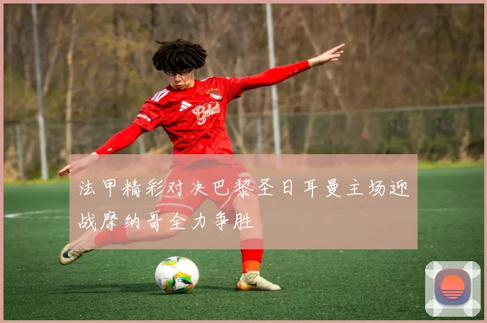 法甲精彩对决巴黎圣日耳曼主场迎战摩纳哥全力争胜