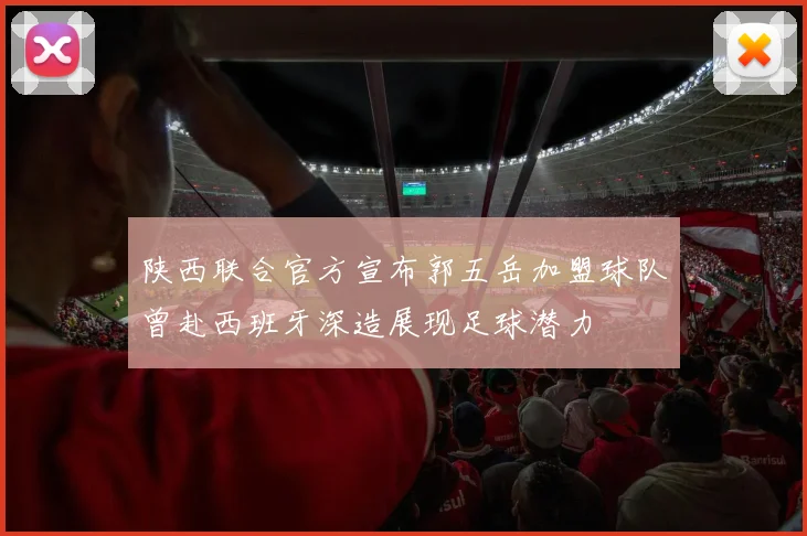 陕西联合官方宣布郭五岳加盟球队曾赴西班牙深造展现足球潜力
