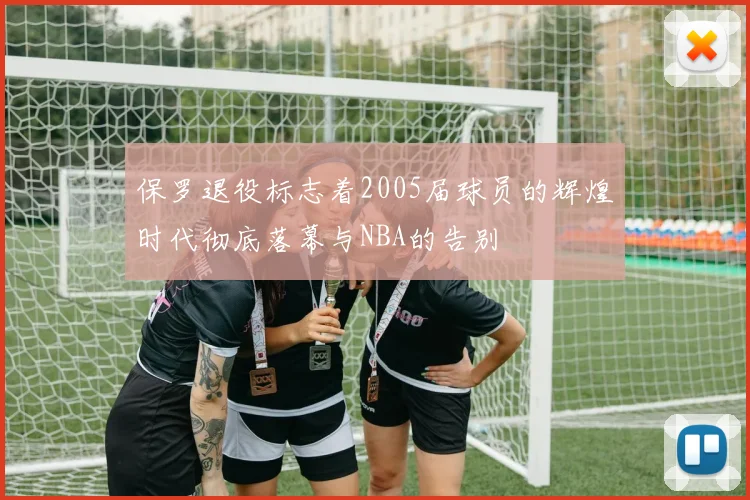 保罗退役标志着2005届球员的辉煌时代彻底落幕与NBA的告别