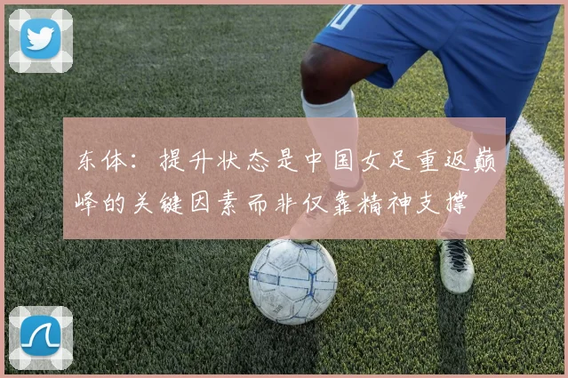 东体：提升状态是中国女足重返巅峰的关键因素而非仅靠精神支撑